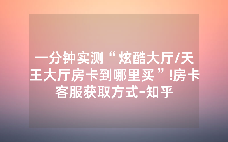 一分钟实测“炫酷大厅/天王大厅房卡到哪里买”!房卡客服获取方式-知乎