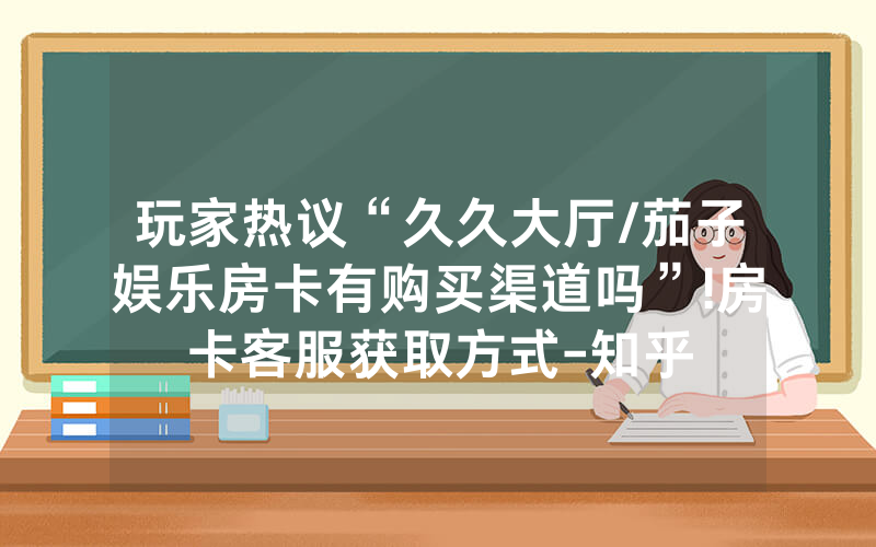 玩家热议“久久大厅/茄子娱乐房卡有购买渠道吗”!房卡客服获取方式-知乎