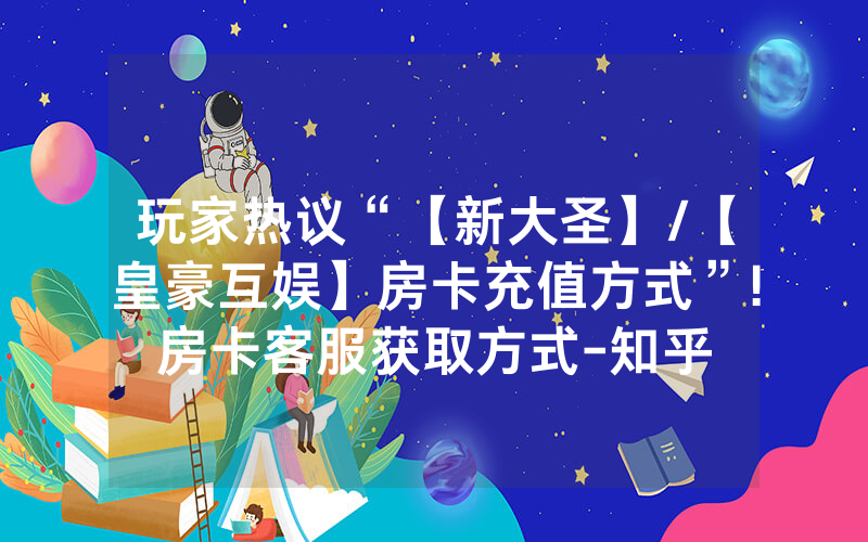 玩家热议“【新大圣】/【皇豪互娱】房卡充值方式”!房卡客服获取方式-知乎