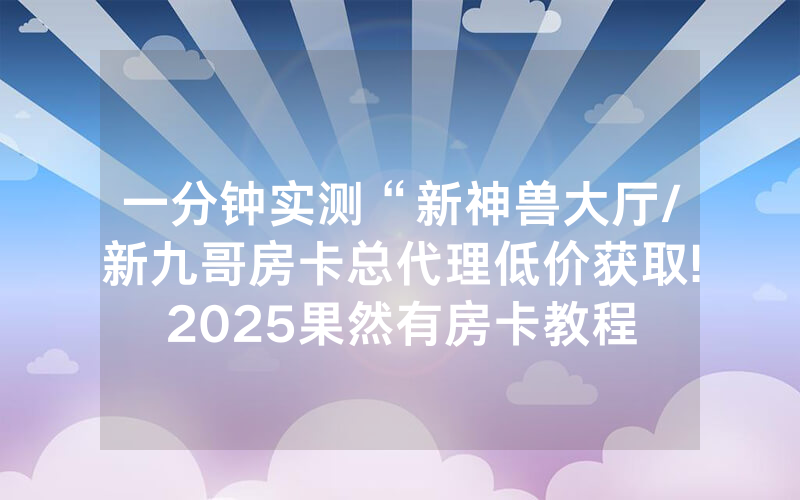 一分钟实测“新神兽大厅/新九哥房卡总代理低价获取!2025果然有房卡教程