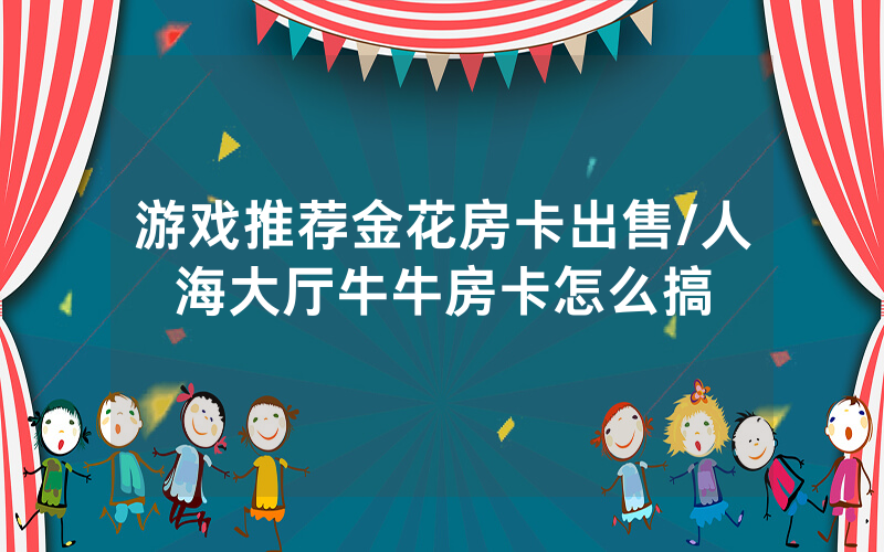 游戏推荐金花房卡出售/人海大厅牛牛房卡怎么搞