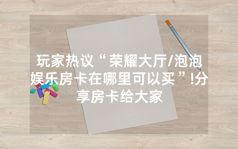 玩家热议“荣耀大厅/泡泡娱乐房卡在哪里可以买”!分享房卡给大家