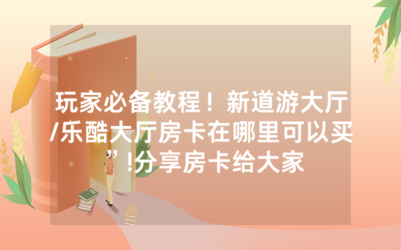 玩家必备教程！新道游大厅/乐酷大厅房卡在哪里可以买”!分享房卡给大家