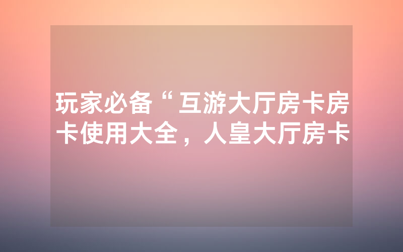 玩家必备“互游大厅房卡房卡使用大全，人皇大厅房卡