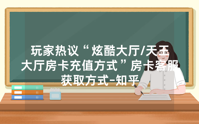 玩家热议“炫酷大厅/天王大厅房卡充值方式”房卡客服获取方式-知乎