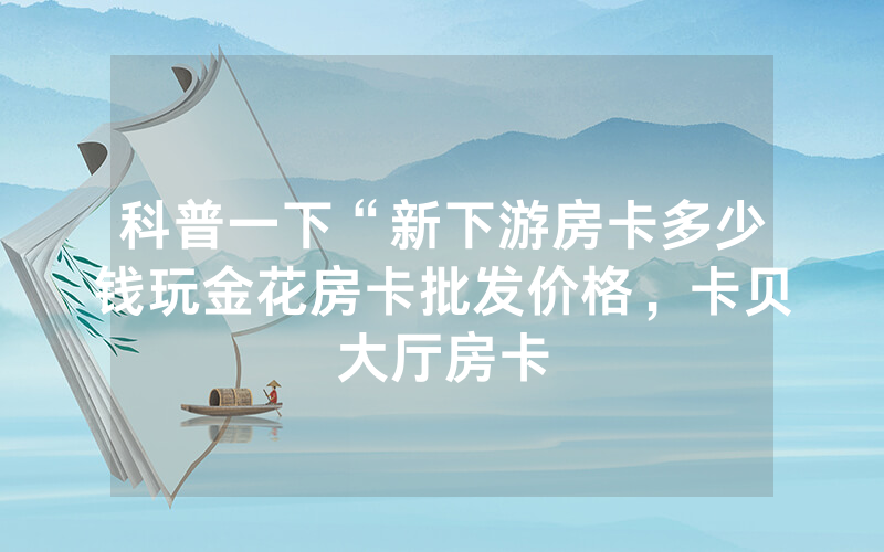 科普一下“新下游房卡多少钱玩金花房卡批发价格，卡贝大厅房卡