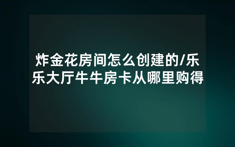 炸金花房间怎么创建的/乐乐大厅牛牛房卡从哪里购得