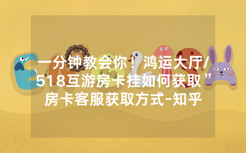 一分钟教会你！鸿运大厅/518互游房卡挂如何获取”房卡客服获取方式-知乎
