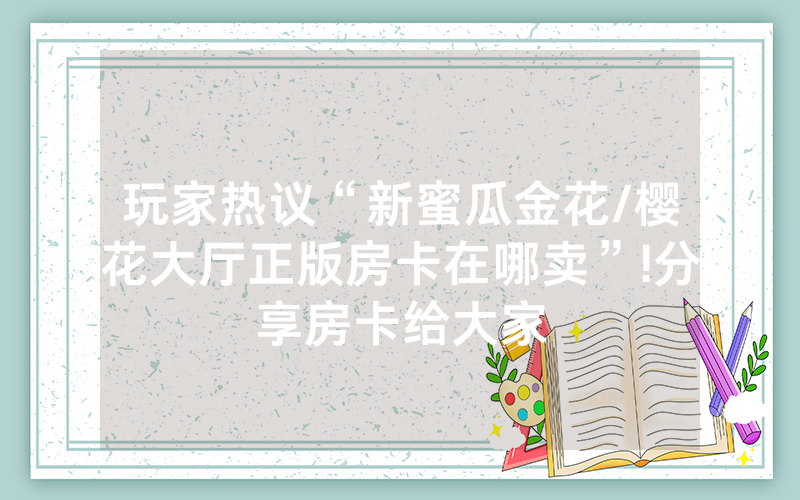 玩家热议“新蜜瓜金花/樱花大厅正版房卡在哪卖”!分享房卡给大家