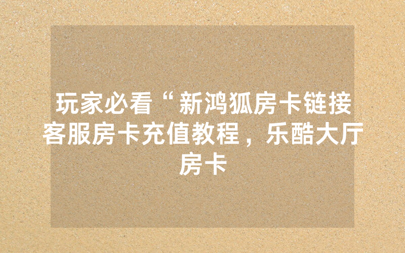 玩家必看“新鸿狐房卡链接客服房卡充值教程，乐酷大厅房卡