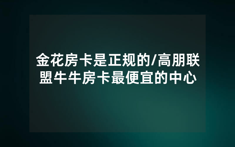 金花房卡是正规的/高朋联盟牛牛房卡最便宜的中心