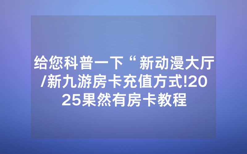 给您科普一下“新动漫大厅/新九游房卡充值方式!2025果然有房卡教程