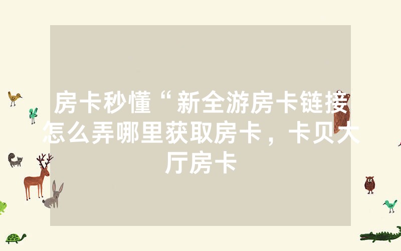 房卡秒懂“新全游房卡链接怎么弄哪里获取房卡，卡贝大厅房卡