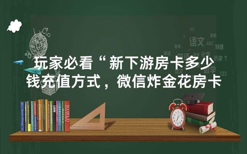玩家必看“新下游房卡多少钱充值方式，微信炸金花房卡
