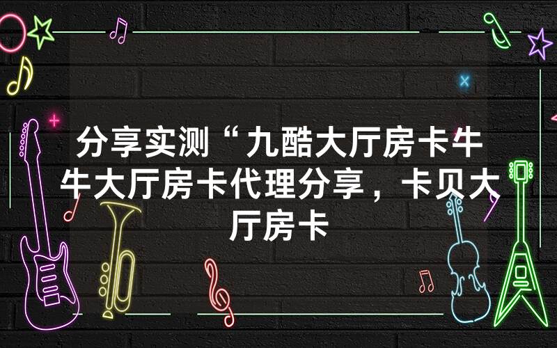 分享实测“九酷大厅房卡牛牛大厅房卡代理分享，卡贝大厅房卡