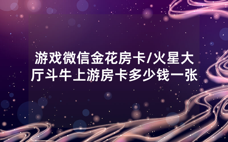 游戏微信金花房卡/火星大厅斗牛上游房卡多少钱一张