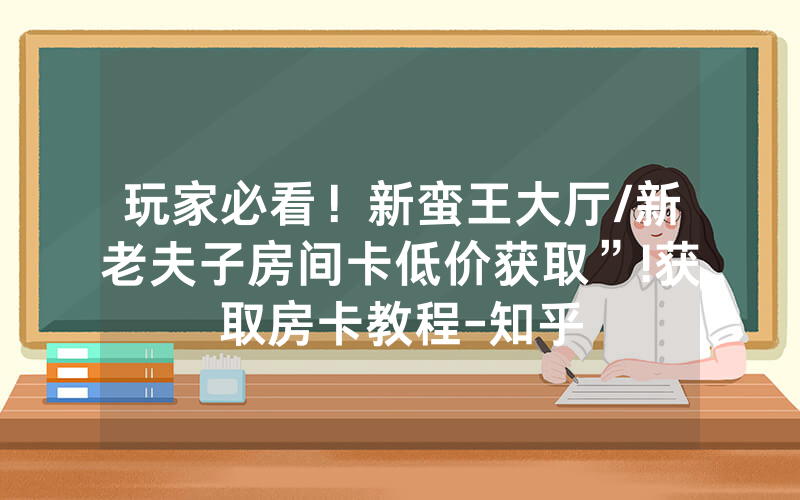 玩家必看！新蛮王大厅/新老夫子房间卡低价获取”!获取房卡教程-知乎