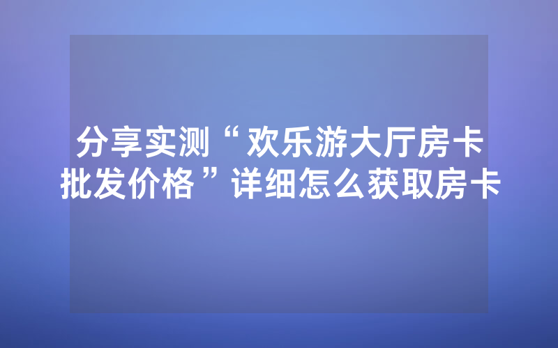 分享实测“欢乐游大厅房卡批发价格”详细怎么获取房卡