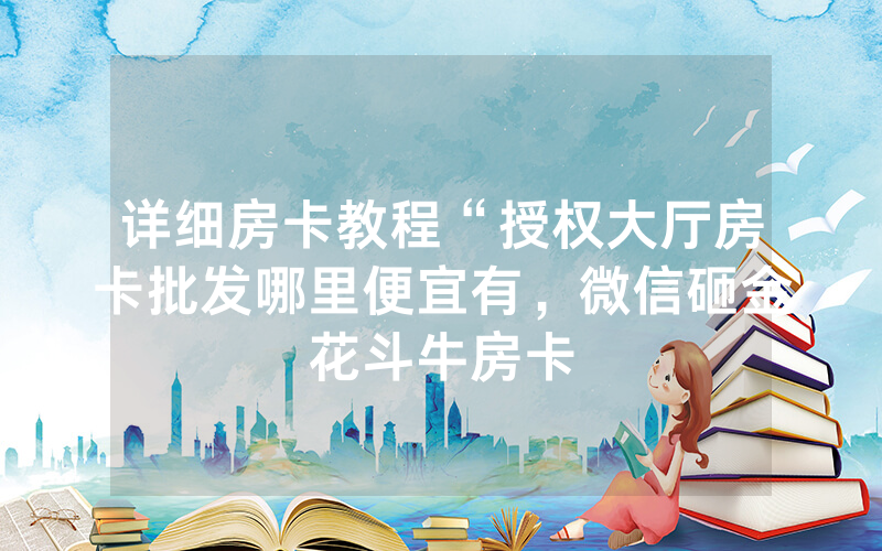 详细房卡教程“授权大厅房卡批发哪里便宜有，微信砸金花斗牛房卡