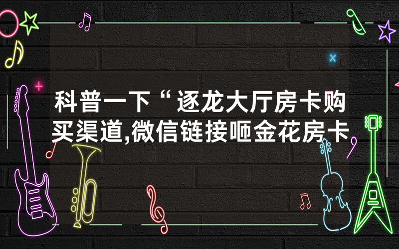科普一下“逐龙大厅房卡购买渠道,微信链接咂金花房卡
