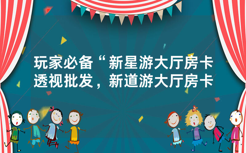 玩家必备“新星游大厅房卡透视批发，新道游大厅房卡