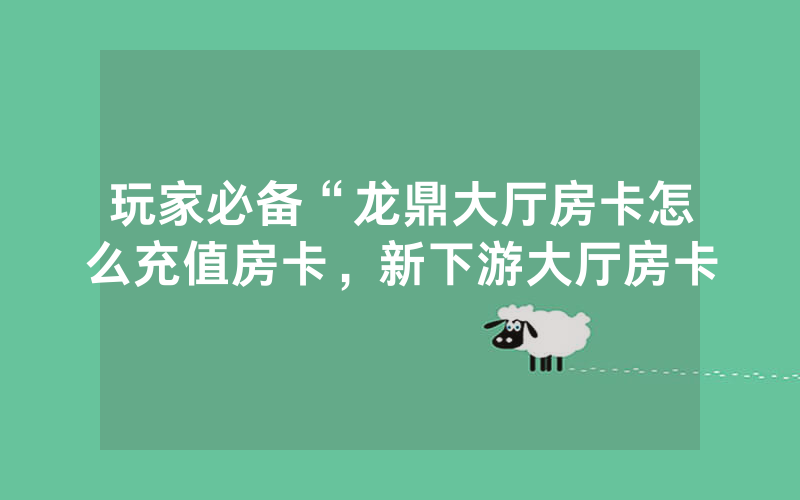 玩家必备“龙鼎大厅房卡怎么充值房卡，新下游大厅房卡
