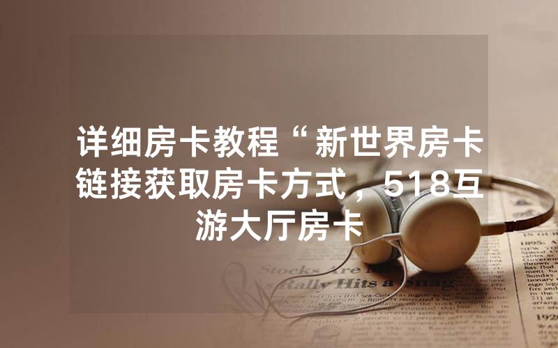 详细房卡教程“新世界房卡链接获取房卡方式，518互游大厅房卡