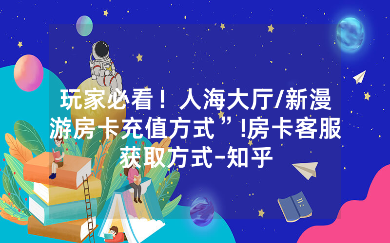 玩家必看！人海大厅/新漫游房卡充值方式”!房卡客服获取方式-知乎