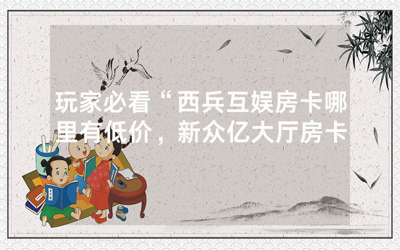 玩家必看“西兵互娱房卡哪里有低价，新众亿大厅房卡