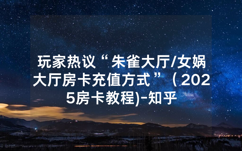 玩家热议“朱雀大厅/女娲大厅房卡充值方式”（2025房卡教程)-知乎