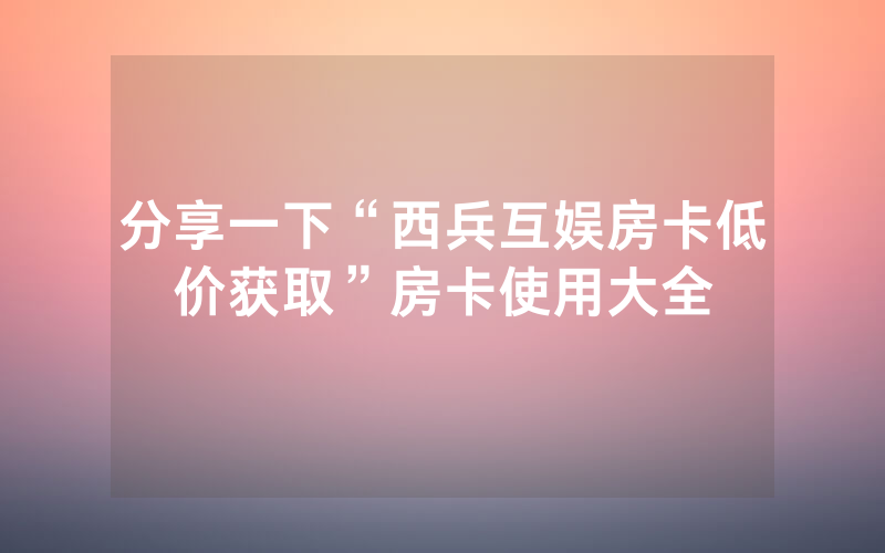 分享一下“西兵互娱房卡低价获取”房卡使用大全