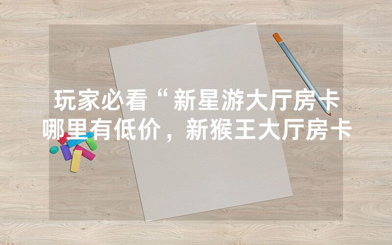 玩家必看“新星游大厅房卡哪里有低价，新猴王大厅房卡