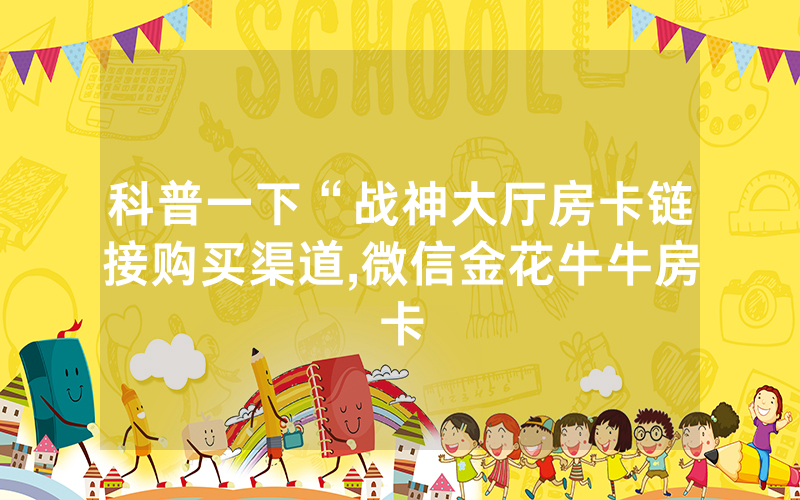 科普一下“战神大厅房卡链接购买渠道,微信金花牛牛房卡