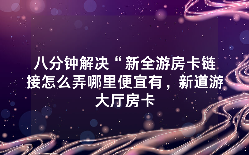 八分钟解决“新全游房卡链接怎么弄哪里便宜有，新道游大厅房卡