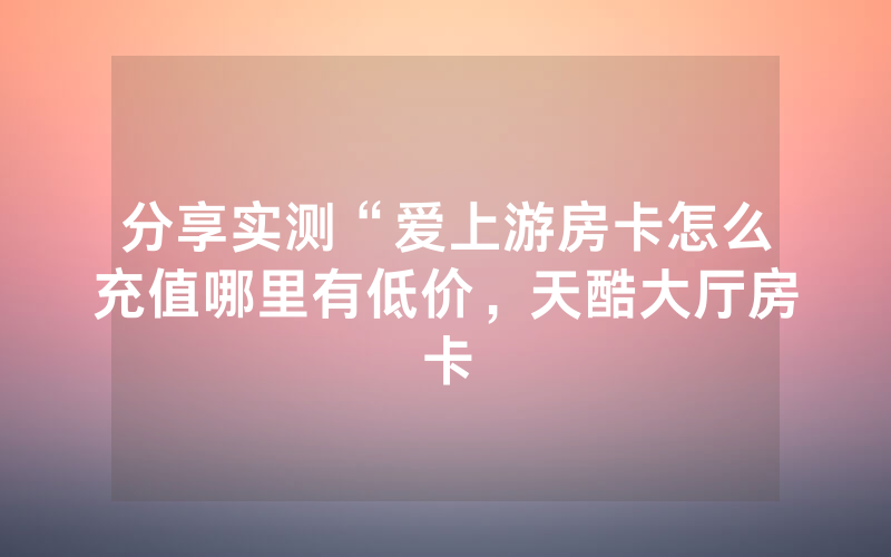 分享实测“爱上游房卡怎么充值哪里有低价，天酷大厅房卡