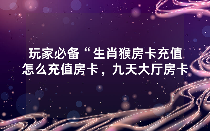玩家必备“生肖猴房卡充值怎么充值房卡，九天大厅房卡