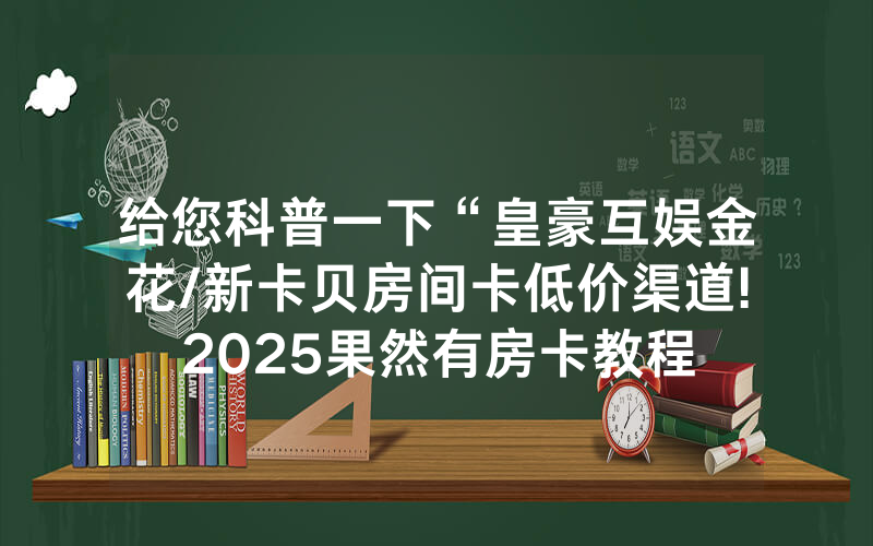给您科普一下“皇豪互娱金花/新卡贝房间卡低价渠道!2025果然有房卡教程