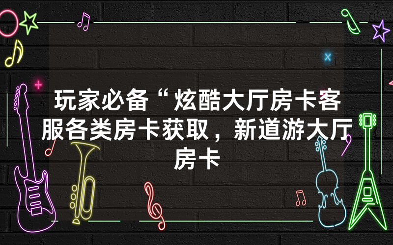玩家必备“炫酷大厅房卡客服各类房卡获取，新道游大厅房卡