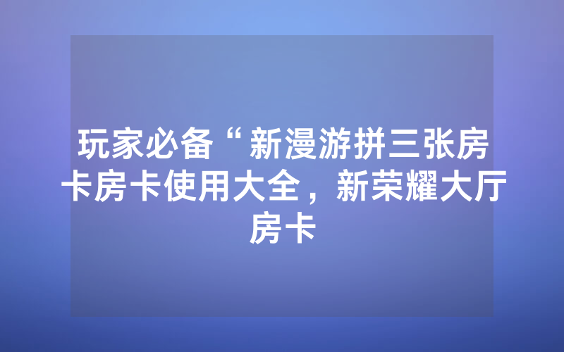 玩家必备“新漫游拼三张房卡房卡使用大全，新荣耀大厅房卡