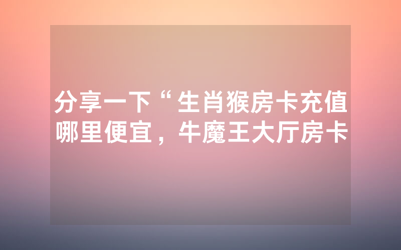 分享一下“生肖猴房卡充值哪里便宜，牛魔王大厅房卡