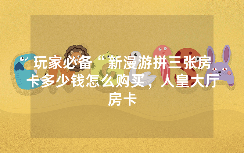 玩家必备“新漫游拼三张房卡多少钱怎么购买，人皇大厅房卡