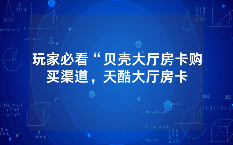玩家必看“贝壳大厅房卡购买渠道，天酷大厅房卡