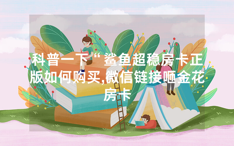 科普一下“鲨鱼超稳房卡正版如何购买,微信链接咂金花房卡
