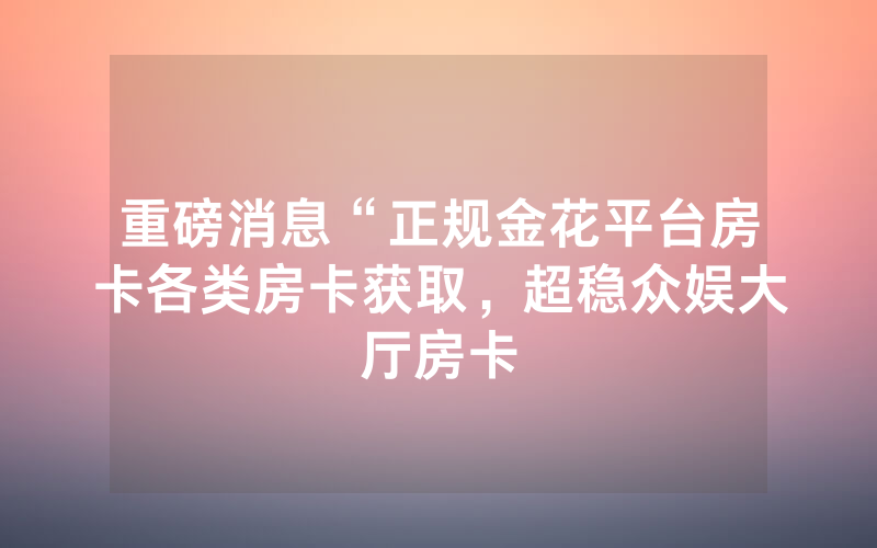 重磅消息“正规金花平台房卡各类房卡获取，超稳众娱大厅房卡