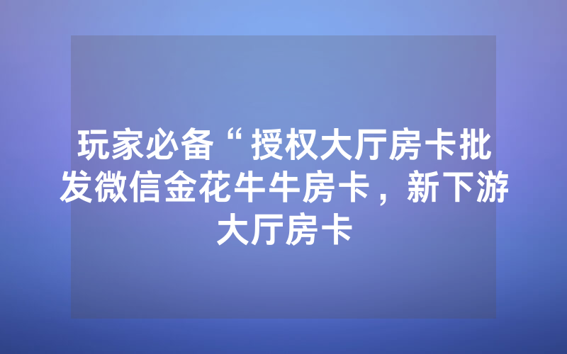 玩家必备“授权大厅房卡批发微信金花牛牛房卡，新下游大厅房卡