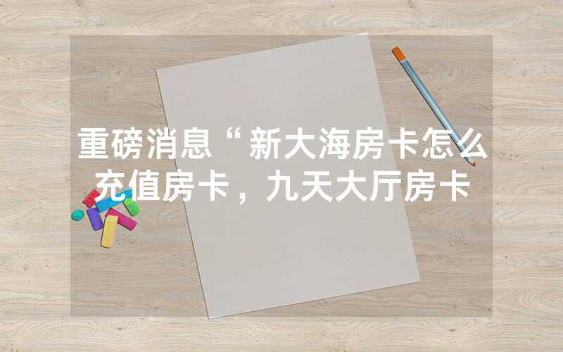 重磅消息“新大海房卡怎么充值房卡，九天大厅房卡
