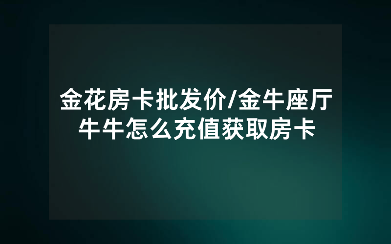 金花房卡批发价/金牛座厅牛牛怎么充值获取房卡