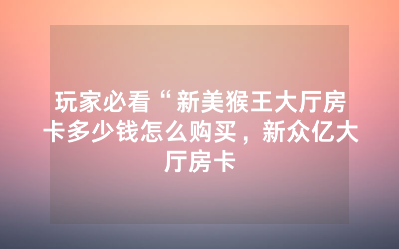 玩家必看“新美猴王大厅房卡多少钱怎么购买，新众亿大厅房卡
