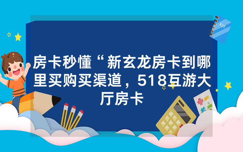 房卡秒懂“新玄龙房卡到哪里买购买渠道，518互游大厅房卡