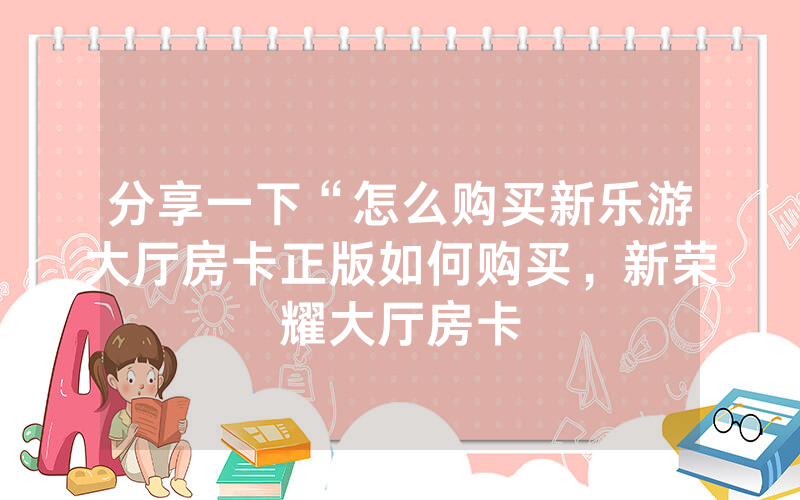 分享一下“怎么购买新乐游大厅房卡正版如何购买，新荣耀大厅房卡